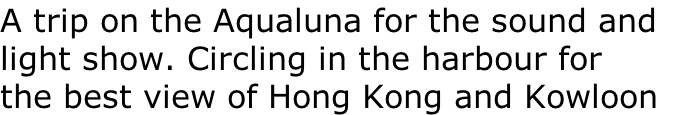 A trip on the Aqualuna for the sound and
light show. Circling in the harbour for 
the best view of Hong Kong and Kowloon 